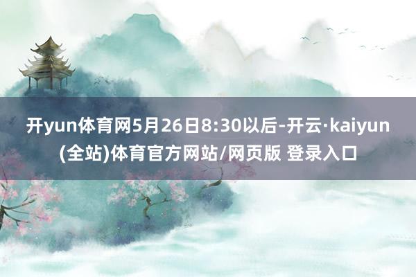 开yun体育网5月26日8:30以后-开云·kaiyun(全站)体育官方网站/网页版 登录入口