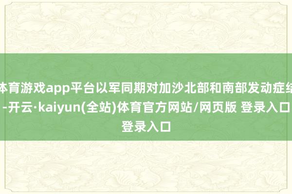 体育游戏app平台以军同期对加沙北部和南部发动症结-开云·kaiyun(全站)体育官方网站/网页版 登录入口