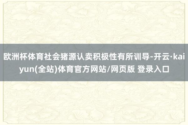 欧洲杯体育社会猪源认卖积极性有所训导-开云·kaiyun(全站)体育官方网站/网页版 登录入口
