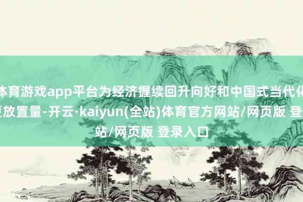 体育游戏app平台为经济握续回升向好和中国式当代化孝顺更放置量-开云·kaiyun(全站)体育官方网站/网页版 登录入口