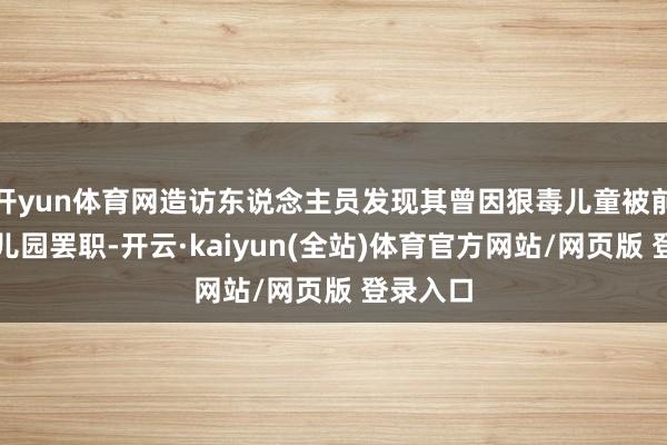 开yun体育网造访东说念主员发现其曾因狠毒儿童被前一家幼儿园罢职-开云·kaiyun(全站)体育官方网站/网页版 登录入口