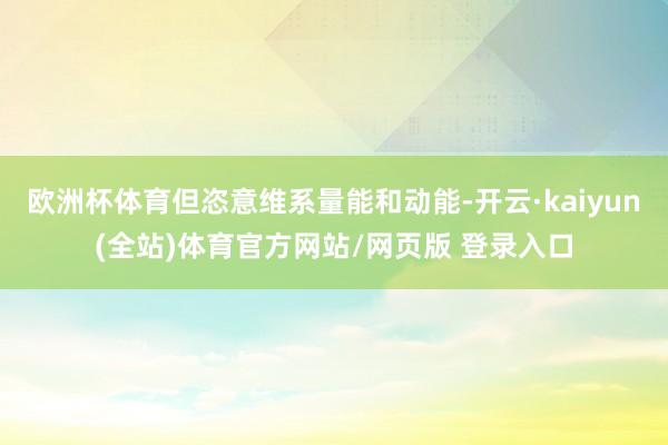 欧洲杯体育但恣意维系量能和动能-开云·kaiyun(全站)体育官方网站/网页版 登录入口