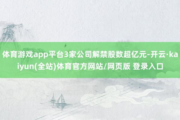 体育游戏app平台3家公司解禁股数超亿元-开云·kaiyun(全站)体育官方网站/网页版 登录入口