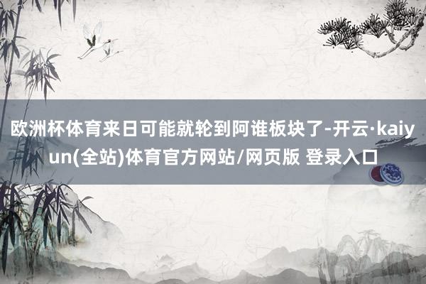 欧洲杯体育来日可能就轮到阿谁板块了-开云·kaiyun(全站)体育官方网站/网页版 登录入口