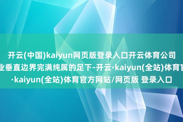 开云(中国)kaiyun网页版登录入口开云体育公司当今也曾得胜在各个行业垂直边界完满纯属的足下-开云·kaiyun(全站)体育官方网站/网页版 登录入口