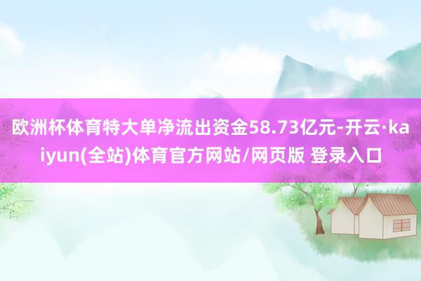 欧洲杯体育特大单净流出资金58.73亿元-开云·kaiyun(全站)体育官方网站/网页版 登录入口