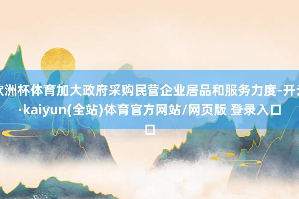 欧洲杯体育加大政府采购民营企业居品和服务力度-开云·kaiyun(全站)体育官方网站/网页版 登录入口