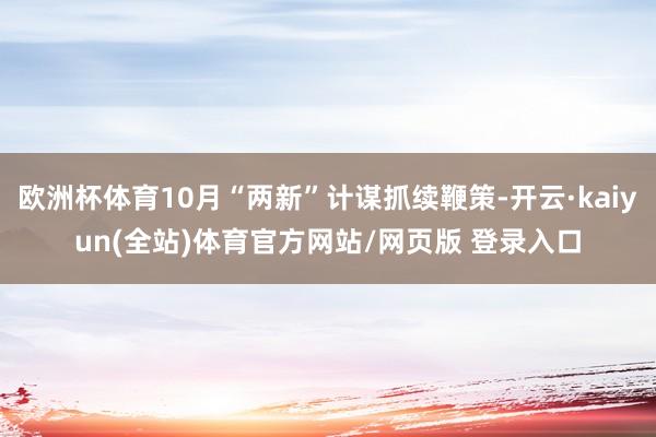 欧洲杯体育10月“两新”计谋抓续鞭策-开云·kaiyun(全站)体育官方网站/网页版 登录入口