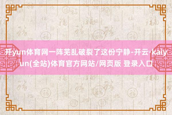 开yun体育网一阵芜乱破裂了这份宁静-开云·kaiyun(全站)体育官方网站/网页版 登录入口