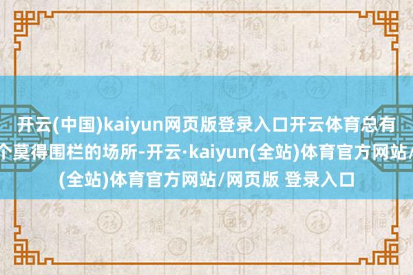 开云(中国)kaiyun网页版登录入口开云体育总有一天我会跑到一个莫得围栏的场所-开云·kaiyun(全站)体育官方网站/网页版 登录入口