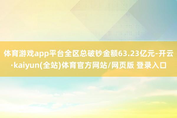 体育游戏app平台全区总破钞金额63.23亿元-开云·kaiyun(全站)体育官方网站/网页版 登录入口