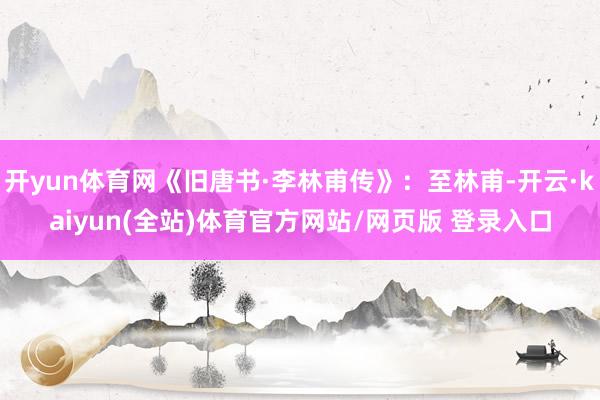 开yun体育网《旧唐书·李林甫传》：至林甫-开云·kaiyun(全站)体育官方网站/网页版 登录入口