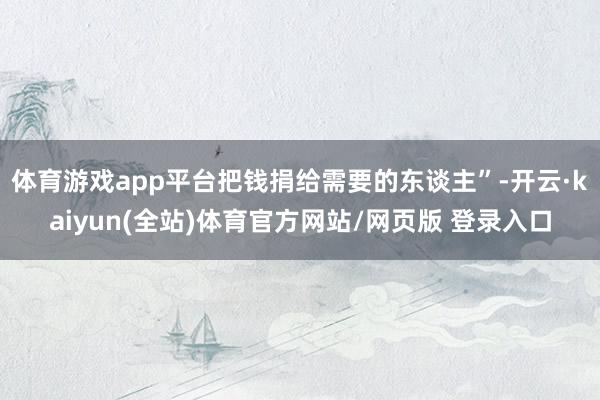 体育游戏app平台把钱捐给需要的东谈主”-开云·kaiyun(全站)体育官方网站/网页版 登录入口