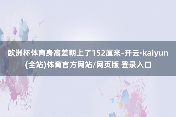 欧洲杯体育身高差朝上了152厘米-开云·kaiyun(全站)体育官方网站/网页版 登录入口