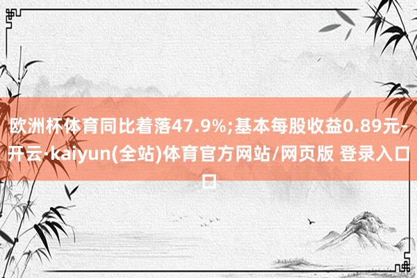 欧洲杯体育同比着落47.9%;基本每股收益0.89元-开云·kaiyun(全站)体育官方网站/网页版 登录入口