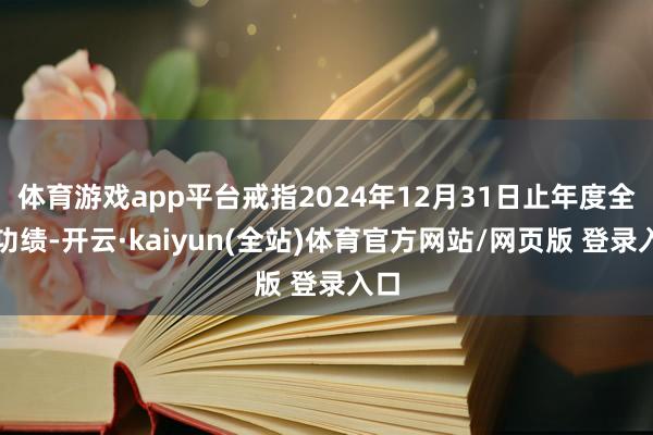 体育游戏app平台戒指2024年12月31日止年度全年功绩-开云·kaiyun(全站)体育官方网站/网页版 登录入口