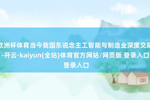 欧洲杯体育当今我国东说念主工智能与制造业深度交融-开云·kaiyun(全站)体育官方网站/网页版 登录入口