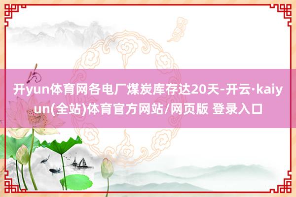 开yun体育网各电厂煤炭库存达20天-开云·kaiyun(全站)体育官方网站/网页版 登录入口