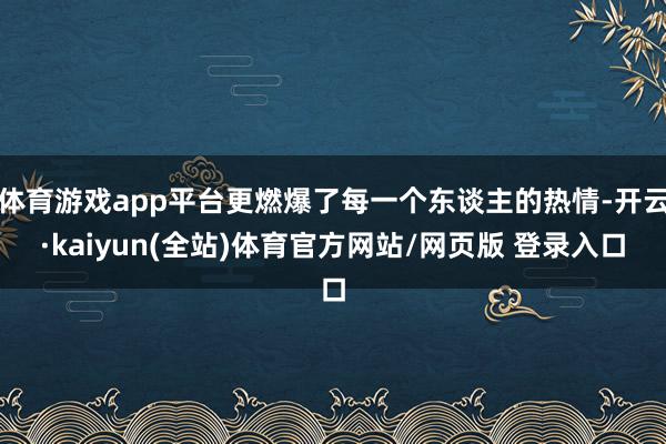 体育游戏app平台更燃爆了每一个东谈主的热情-开云·kaiyun(全站)体育官方网站/网页版 登录入口