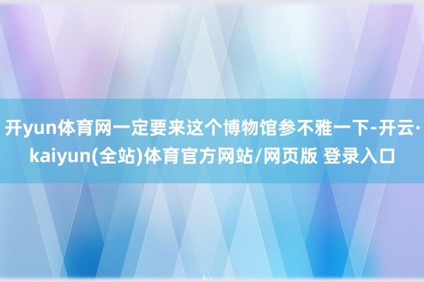 开yun体育网一定要来这个博物馆参不雅一下-开云·kaiyun(全站)体育官方网站/网页版 登录入口