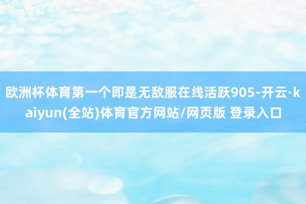 欧洲杯体育第一个即是无敌服在线活跃905-开云·kaiyun(全站)体育官方网站/网页版 登录入口