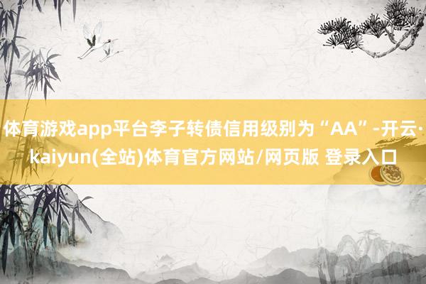 体育游戏app平台李子转债信用级别为“AA”-开云·kaiyun(全站)体育官方网站/网页版 登录入口