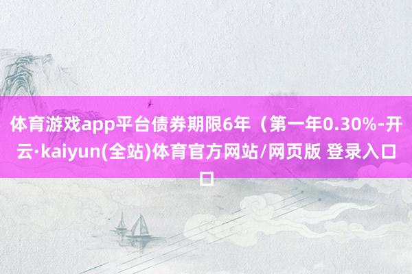 体育游戏app平台债券期限6年（第一年0.30%-开云·kaiyun(全站)体育官方网站/网页版 登录入口
