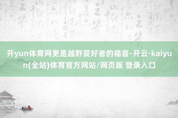 开yun体育网更是越野爱好者的福音-开云·kaiyun(全站)体育官方网站/网页版 登录入口