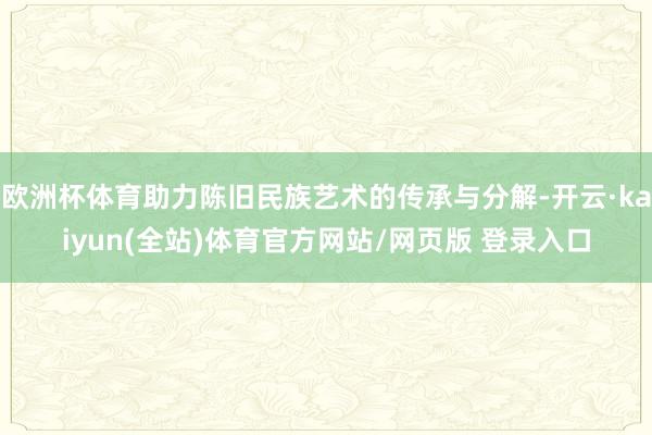 欧洲杯体育助力陈旧民族艺术的传承与分解-开云·kaiyun(全站)体育官方网站/网页版 登录入口