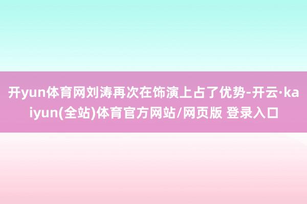 开yun体育网刘涛再次在饰演上占了优势-开云·kaiyun(全站)体育官方网站/网页版 登录入口