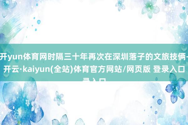 开yun体育网时隔三十年再次在深圳落子的文旅技俩-开云·kaiyun(全站)体育官方网站/网页版 登录入口
