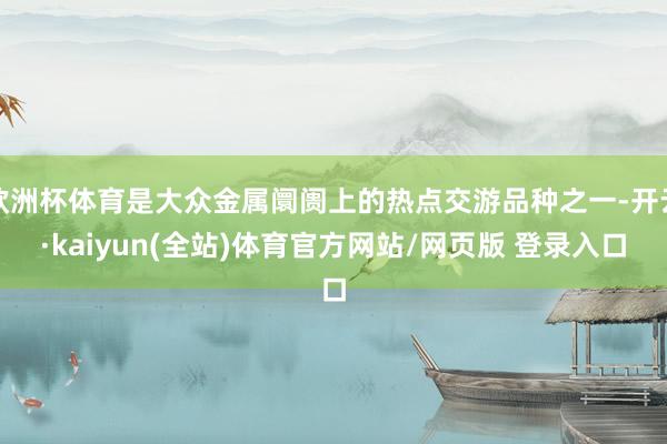欧洲杯体育是大众金属阛阓上的热点交游品种之一-开云·kaiyun(全站)体育官方网站/网页版 登录入口