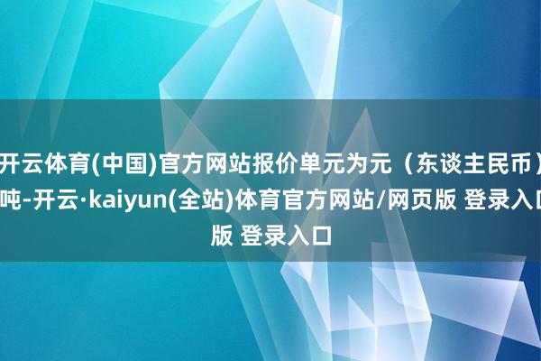 开云体育(中国)官方网站报价单元为元（东谈主民币）/吨-开云·kaiyun(全站)体育官方网站/网页版 登录入口