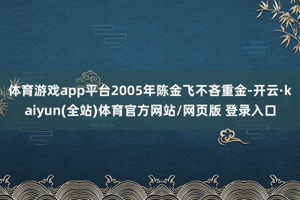体育游戏app平台2005年陈金飞不吝重金-开云·kaiyun(全站)体育官方网站/网页版 登录入口