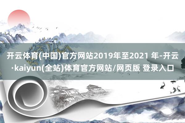 开云体育(中国)官方网站2019年至2021 年-开云·kaiyun(全站)体育官方网站/网页版 登录入口