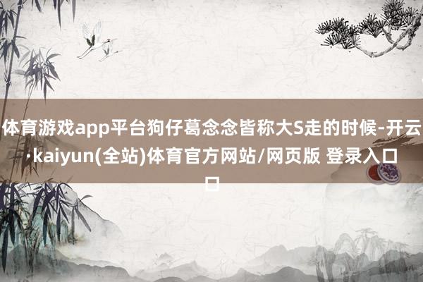 体育游戏app平台狗仔葛念念皆称大S走的时候-开云·kaiyun(全站)体育官方网站/网页版 登录入口