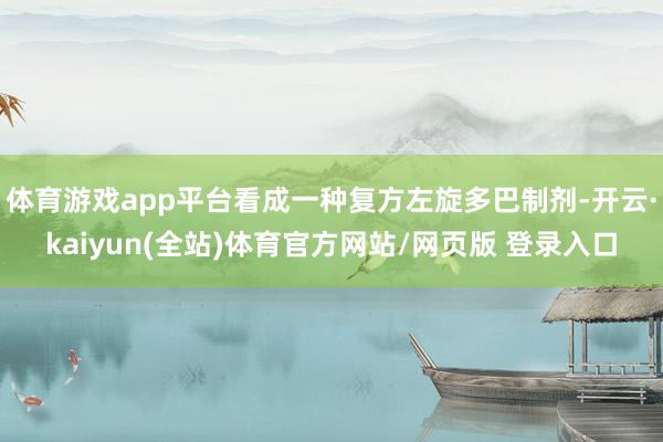 体育游戏app平台看成一种复方左旋多巴制剂-开云·kaiyun(全站)体育官方网站/网页版 登录入口