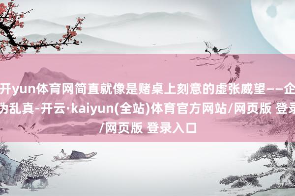 开yun体育网简直就像是赌桌上刻意的虚张威望——企图以伪乱真-开云·kaiyun(全站)体育官方网站/网页版 登录入口