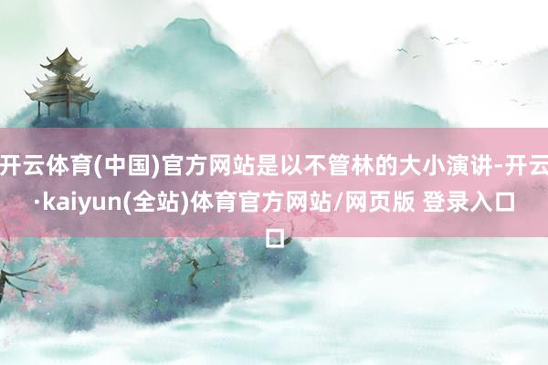开云体育(中国)官方网站是以不管林的大小演讲-开云·kaiyun(全站)体育官方网站/网页版 登录入口