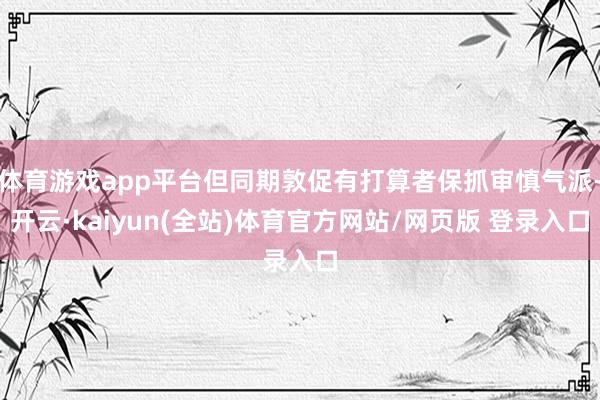 体育游戏app平台但同期敦促有打算者保抓审慎气派-开云·kaiyun(全站)体育官方网站/网页版 登录入口
