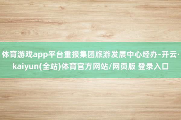 体育游戏app平台重报集团旅游发展中心经办-开云·kaiyun(全站)体育官方网站/网页版 登录入口
