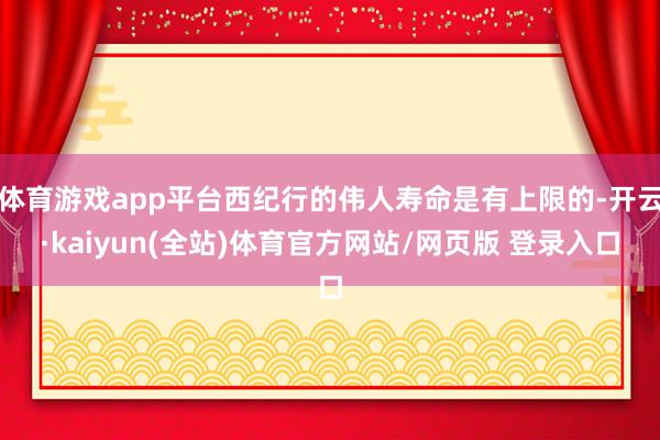 体育游戏app平台西纪行的伟人寿命是有上限的-开云·kaiyun(全站)体育官方网站/网页版 登录入口