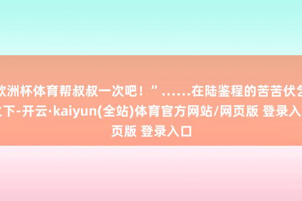 欧洲杯体育帮叔叔一次吧!”……在陆鉴程的苦苦伏乞之下-开云·kaiyun(全站)体育官方网站/网页版 登录入口