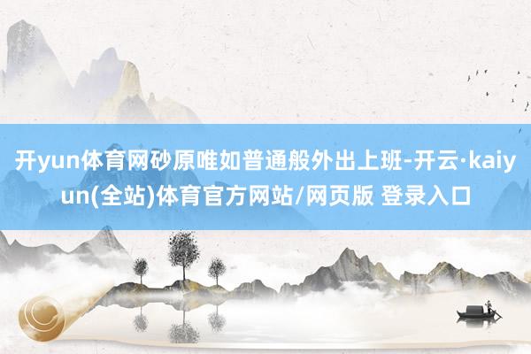 开yun体育网砂原唯如普通般外出上班-开云·kaiyun(全站)体育官方网站/网页版 登录入口