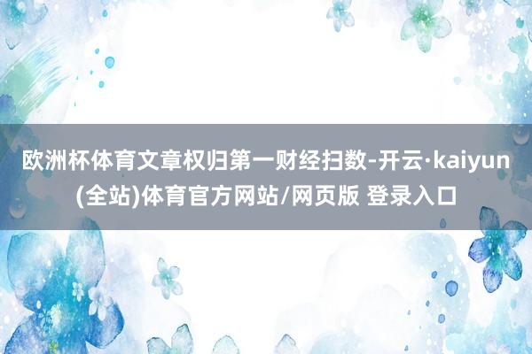 欧洲杯体育文章权归第一财经扫数-开云·kaiyun(全站)体育官方网站/网页版 登录入口