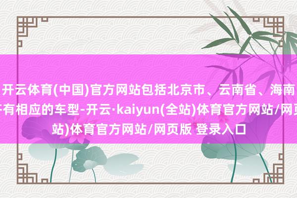 开云体育(中国)官方网站包括北京市、云南省、海南省、浙江省齐有相应的车型-开云·kaiyun(全站)体育官方网站/网页版 登录入口