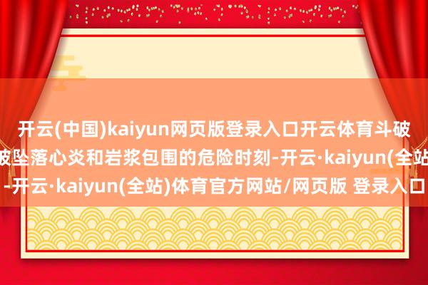 开云(中国)kaiyun网页版登录入口开云体育斗破天穹好意思杜莎女王！被坠落心炎和岩浆包围的危险时刻-开云·kaiyun(全站)体育官方网站/网页版 登录入口