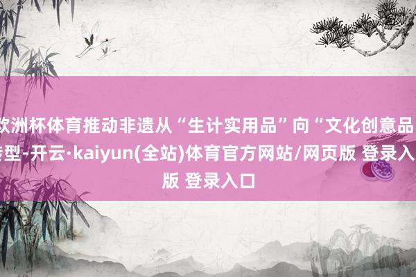 欧洲杯体育推动非遗从“生计实用品”向“文化创意品”转型-开云·kaiyun(全站)体育官方网站/网页版 登录入口