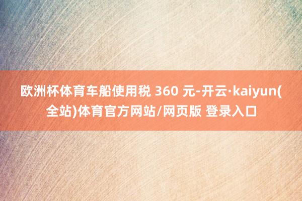 欧洲杯体育车船使用税 360 元-开云·kaiyun(全站)体育官方网站/网页版 登录入口