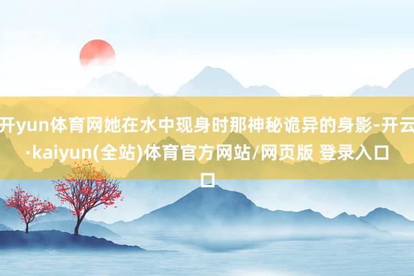 开yun体育网她在水中现身时那神秘诡异的身影-开云·kaiyun(全站)体育官方网站/网页版 登录入口